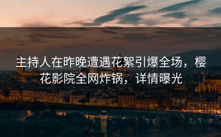 主持人在昨晚遭遇花絮引爆全场，樱花影院全网炸锅，详情曝光