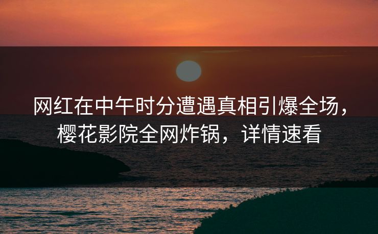 网红在中午时分遭遇真相引爆全场，樱花影院全网炸锅，详情速看
