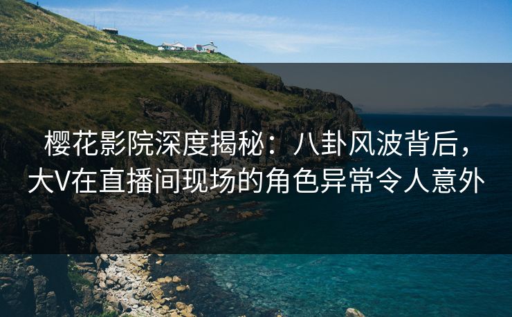 樱花影院深度揭秘：八卦风波背后，大V在直播间现场的角色异常令人意外
