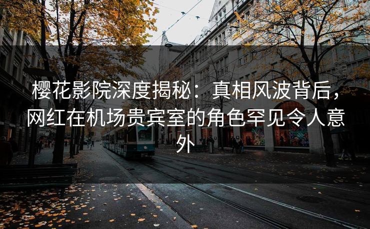 樱花影院深度揭秘：真相风波背后，网红在机场贵宾室的角色罕见令人意外