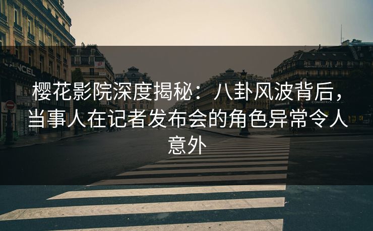 樱花影院深度揭秘：八卦风波背后，当事人在记者发布会的角色异常令人意外