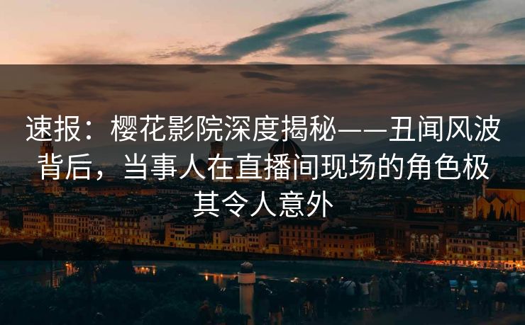 速报：樱花影院深度揭秘——丑闻风波背后，当事人在直播间现场的角色极其令人意外