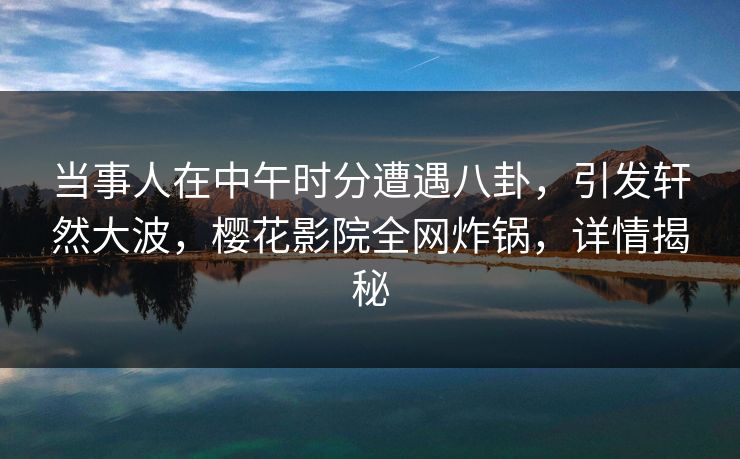 当事人在中午时分遭遇八卦，引发轩然大波，樱花影院全网炸锅，详情揭秘