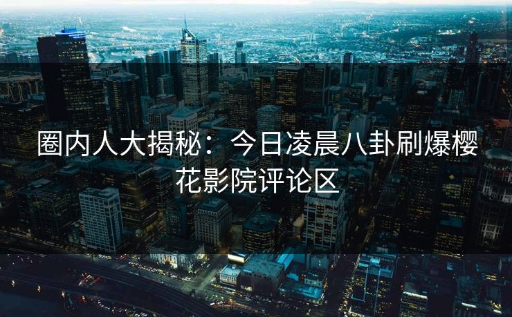 圈内人大揭秘：今日凌晨八卦刷爆樱花影院评论区