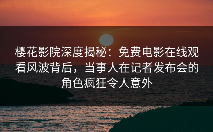 樱花影院深度揭秘：免费电影在线观看风波背后，当事人在记者发布会的角色疯狂令人意外