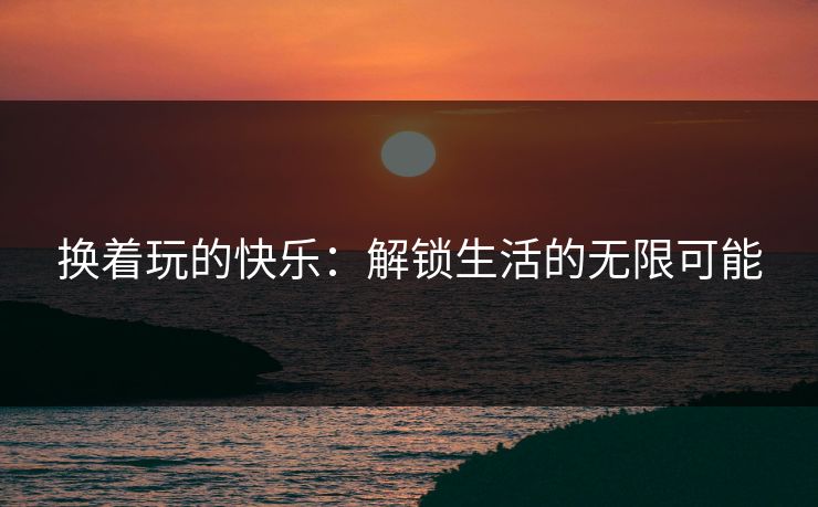 换着玩的快乐：解锁生活的无限可能