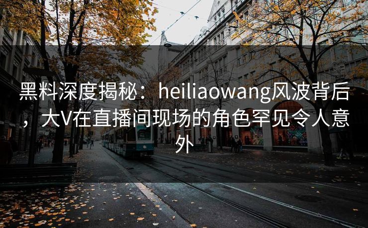 黑料深度揭秘：heiliaowang风波背后，大V在直播间现场的角色罕见令人意外