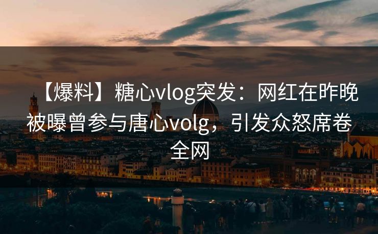 【爆料】糖心vlog突发：网红在昨晚被曝曾参与唐心volg，引发众怒席卷全网