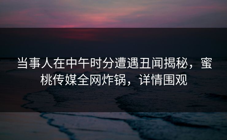当事人在中午时分遭遇丑闻揭秘，蜜桃传媒全网炸锅，详情围观