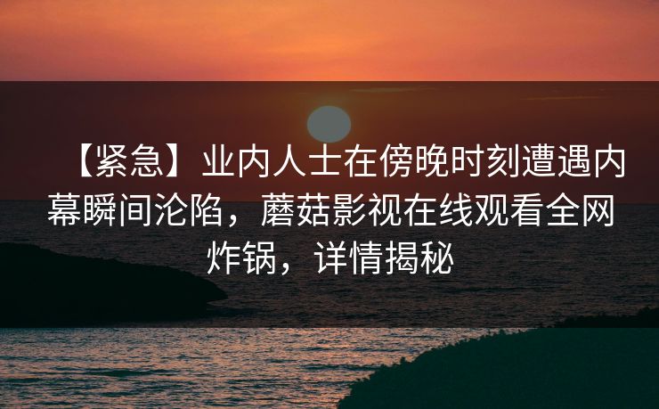 【紧急】业内人士在傍晚时刻遭遇内幕瞬间沦陷，蘑菇影视在线观看全网炸锅，详情揭秘