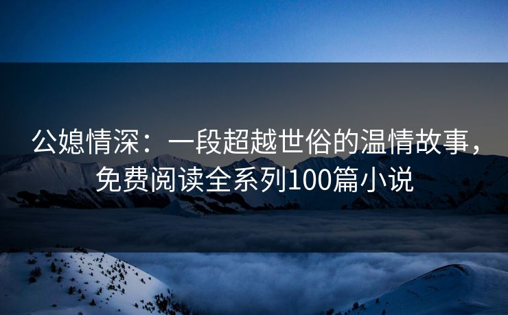 公媳情深:一段超越世俗的温情故事,免费阅读全系列100篇小说 公媳情深:一段超越世俗的温情故事,免费阅读全系列100篇小说
