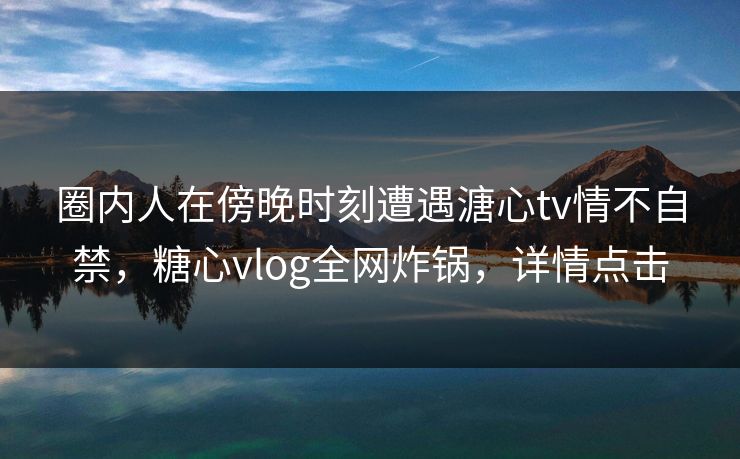 圈内人在傍晚时刻遭遇溏心tv情不自禁,糖心vlog全网炸锅,详情点击 圈内人在傍晚时刻遭遇溏心tv情不自禁,糖心vlog全网炸锅,详情点击