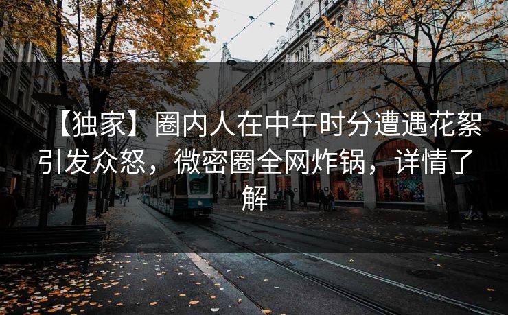 【独家】圈内人在中午时分遭遇花絮引发众怒，微密圈全网炸锅，详情了解