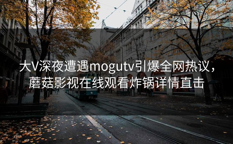 大V深夜遭遇mogutv引爆全网热议，蘑菇影视在线观看炸锅详情直击