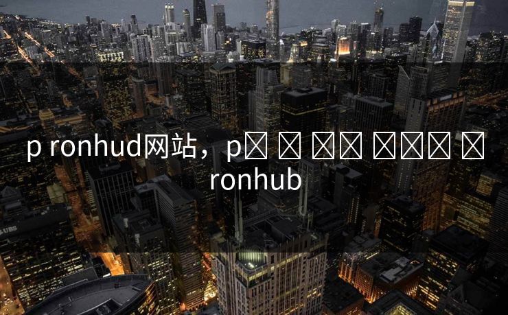 p ronhud网站，p‌ ‌ ‌‌ ‌‌‌ ‌ronhub