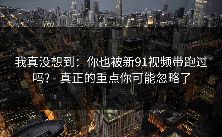 我真没想到：你也被新91视频带跑过吗? - 真正的重点你可能忽略了