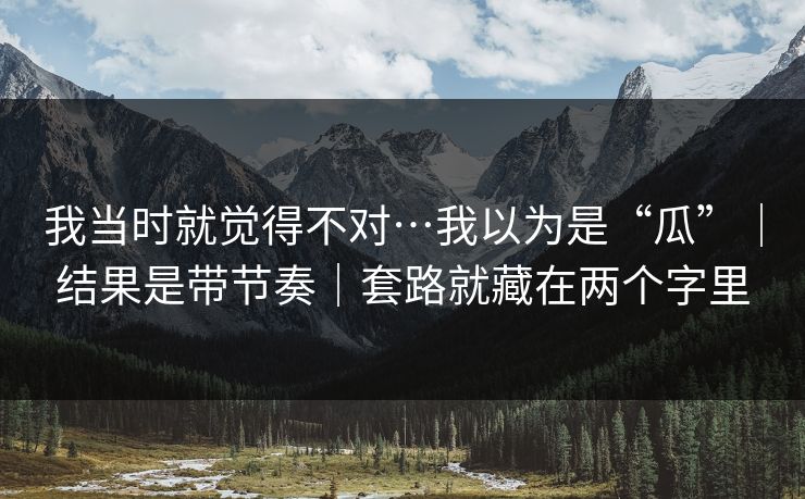 我当时就觉得不对…我以为是“瓜”|结果是带节奏|套路就藏在两个字里 我当时就觉得不对…我以为是“瓜”|结果是带节奏|套路就藏在两个字里