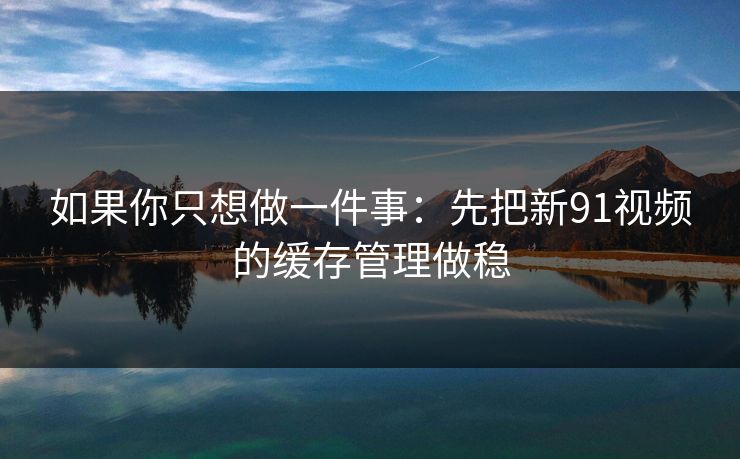 如果你只想做一件事：先把新91视频的缓存管理做稳