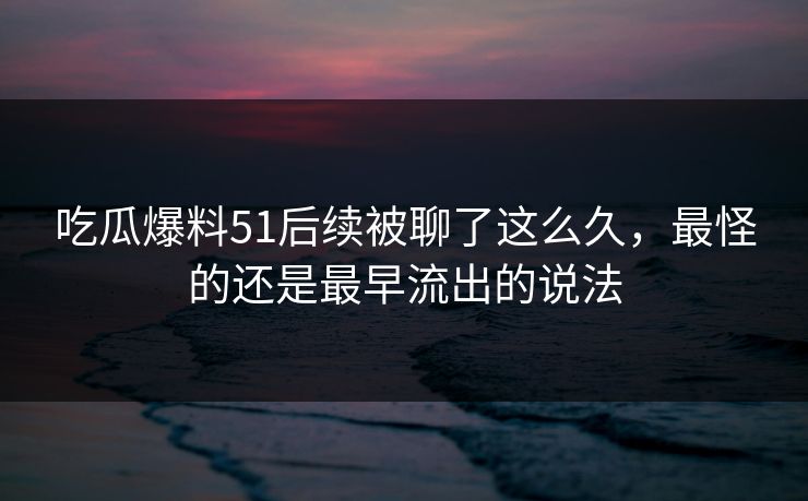 吃瓜爆料51后续被聊了这么久，最怪的还是最早流出的说法