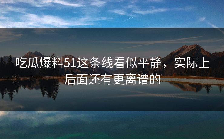 吃瓜爆料51这条线看似平静，实际上后面还有更离谱的