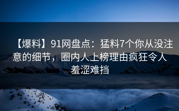 【爆料】91网盘点：猛料7个你从没注意的细节，圈内人上榜理由疯狂令人羞涩难挡