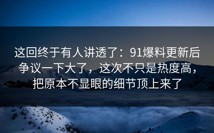 这回终于有人讲透了：91爆料更新后争议一下大了，这次不只是热度高，把原本不显眼的细节顶上来了